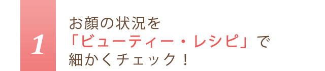 1.お顔の状況を「ビューティー・レシピ」で細かくチェック！