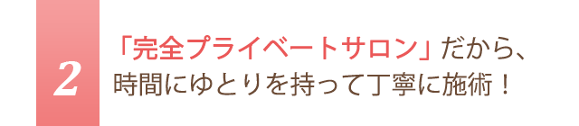 2.「完全プライベートサロン」だから、時間にゆとりを持って丁寧に施術！