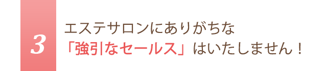 3.エステサロンにありがちな「強引なセールス」はいたしません！